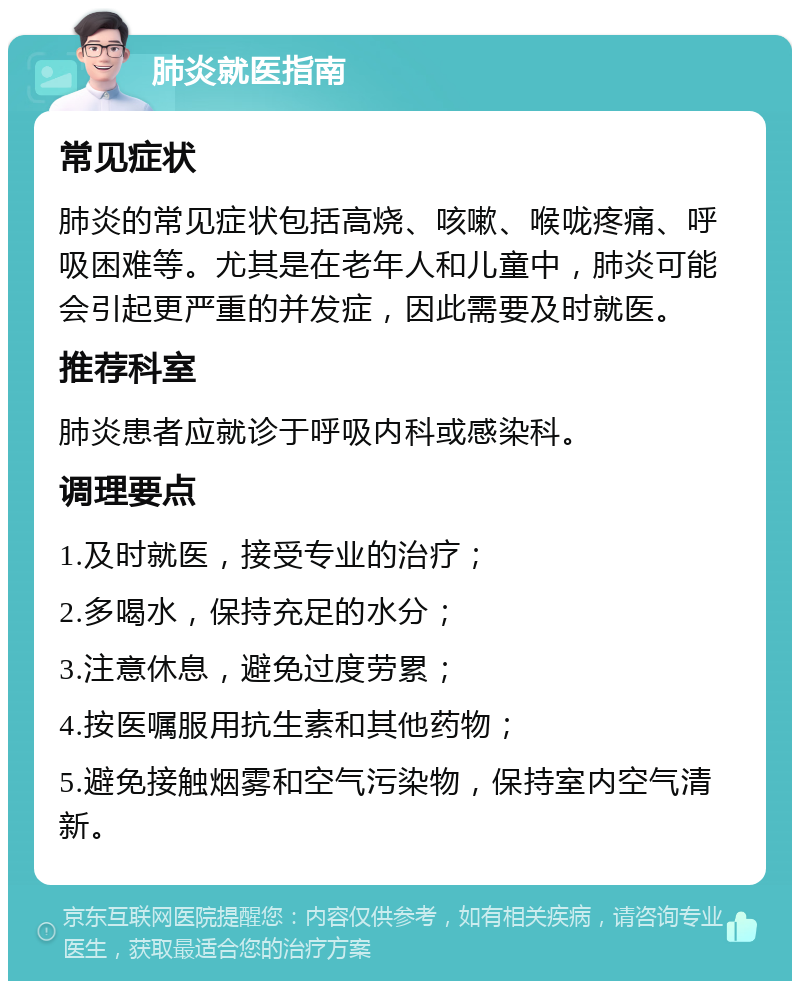 肺炎就医指南 常见症状 肺炎的常见症状包括高烧、咳嗽、喉咙疼痛、呼吸困难等。尤其是在老年人和儿童中，肺炎可能会引起更严重的并发症，因此需要及时就医。 推荐科室 肺炎患者应就诊于呼吸内科或感染科。 调理要点 1.及时就医，接受专业的治疗； 2.多喝水，保持充足的水分； 3.注意休息，避免过度劳累； 4.按医嘱服用抗生素和其他药物； 5.避免接触烟雾和空气污染物，保持室内空气清新。