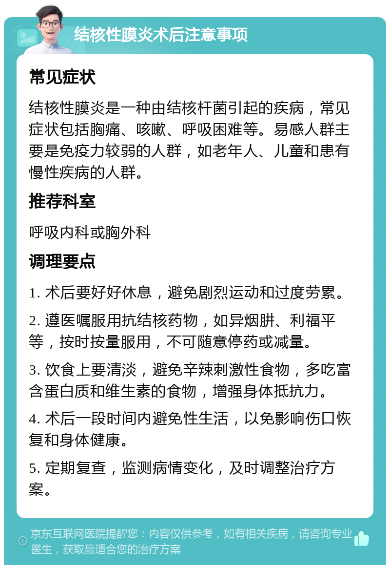 结核性膜炎术后注意事项 常见症状 结核性膜炎是一种由结核杆菌引起的疾病，常见症状包括胸痛、咳嗽、呼吸困难等。易感人群主要是免疫力较弱的人群，如老年人、儿童和患有慢性疾病的人群。 推荐科室 呼吸内科或胸外科 调理要点 1. 术后要好好休息，避免剧烈运动和过度劳累。 2. 遵医嘱服用抗结核药物，如异烟肼、利福平等，按时按量服用，不可随意停药或减量。 3. 饮食上要清淡，避免辛辣刺激性食物，多吃富含蛋白质和维生素的食物，增强身体抵抗力。 4. 术后一段时间内避免性生活，以免影响伤口恢复和身体健康。 5. 定期复查，监测病情变化，及时调整治疗方案。