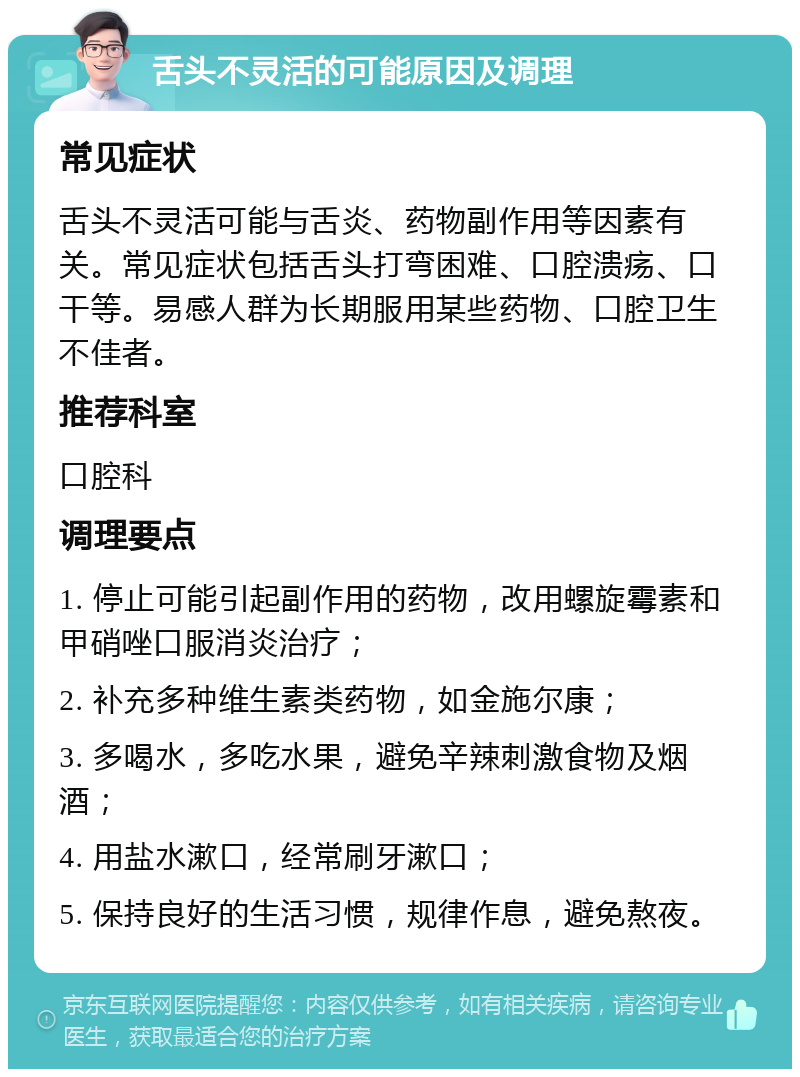 舌头不灵活的可能原因及调理 常见症状 舌头不灵活可能与舌炎、药物副作用等因素有关。常见症状包括舌头打弯困难、口腔溃疡、口干等。易感人群为长期服用某些药物、口腔卫生不佳者。 推荐科室 口腔科 调理要点 1. 停止可能引起副作用的药物，改用螺旋霉素和甲硝唑口服消炎治疗； 2. 补充多种维生素类药物，如金施尔康； 3. 多喝水，多吃水果，避免辛辣刺激食物及烟酒； 4. 用盐水漱口，经常刷牙漱口； 5. 保持良好的生活习惯，规律作息，避免熬夜。