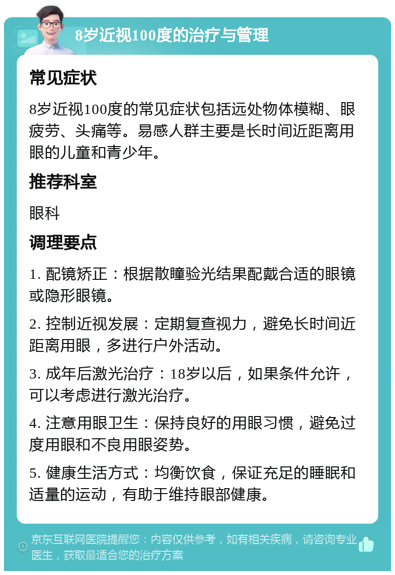 8岁近视100度的治疗与管理 常见症状 8岁近视100度的常见症状包括远处物体模糊、眼疲劳、头痛等。易感人群主要是长时间近距离用眼的儿童和青少年。 推荐科室 眼科 调理要点 1. 配镜矫正：根据散瞳验光结果配戴合适的眼镜或隐形眼镜。 2. 控制近视发展：定期复查视力，避免长时间近距离用眼，多进行户外活动。 3. 成年后激光治疗：18岁以后，如果条件允许，可以考虑进行激光治疗。 4. 注意用眼卫生：保持良好的用眼习惯，避免过度用眼和不良用眼姿势。 5. 健康生活方式：均衡饮食，保证充足的睡眠和适量的运动，有助于维持眼部健康。