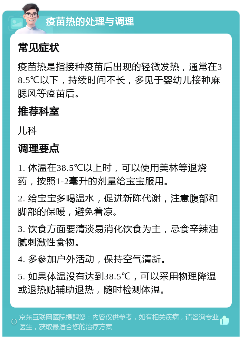 疫苗热的处理与调理 常见症状 疫苗热是指接种疫苗后出现的轻微发热，通常在38.5℃以下，持续时间不长，多见于婴幼儿接种麻腮风等疫苗后。 推荐科室 儿科 调理要点 1. 体温在38.5℃以上时，可以使用美林等退烧药，按照1-2毫升的剂量给宝宝服用。 2. 给宝宝多喝温水，促进新陈代谢，注意腹部和脚部的保暖，避免着凉。 3. 饮食方面要清淡易消化饮食为主，忌食辛辣油腻刺激性食物。 4. 多参加户外活动，保持空气清新。 5. 如果体温没有达到38.5℃，可以采用物理降温或退热贴辅助退热，随时检测体温。