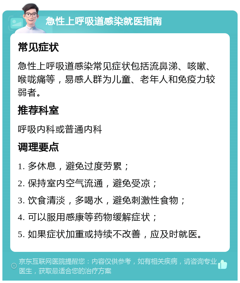 急性上呼吸道感染就医指南 常见症状 急性上呼吸道感染常见症状包括流鼻涕、咳嗽、喉咙痛等，易感人群为儿童、老年人和免疫力较弱者。 推荐科室 呼吸内科或普通内科 调理要点 1. 多休息，避免过度劳累； 2. 保持室内空气流通，避免受凉； 3. 饮食清淡，多喝水，避免刺激性食物； 4. 可以服用感康等药物缓解症状； 5. 如果症状加重或持续不改善，应及时就医。