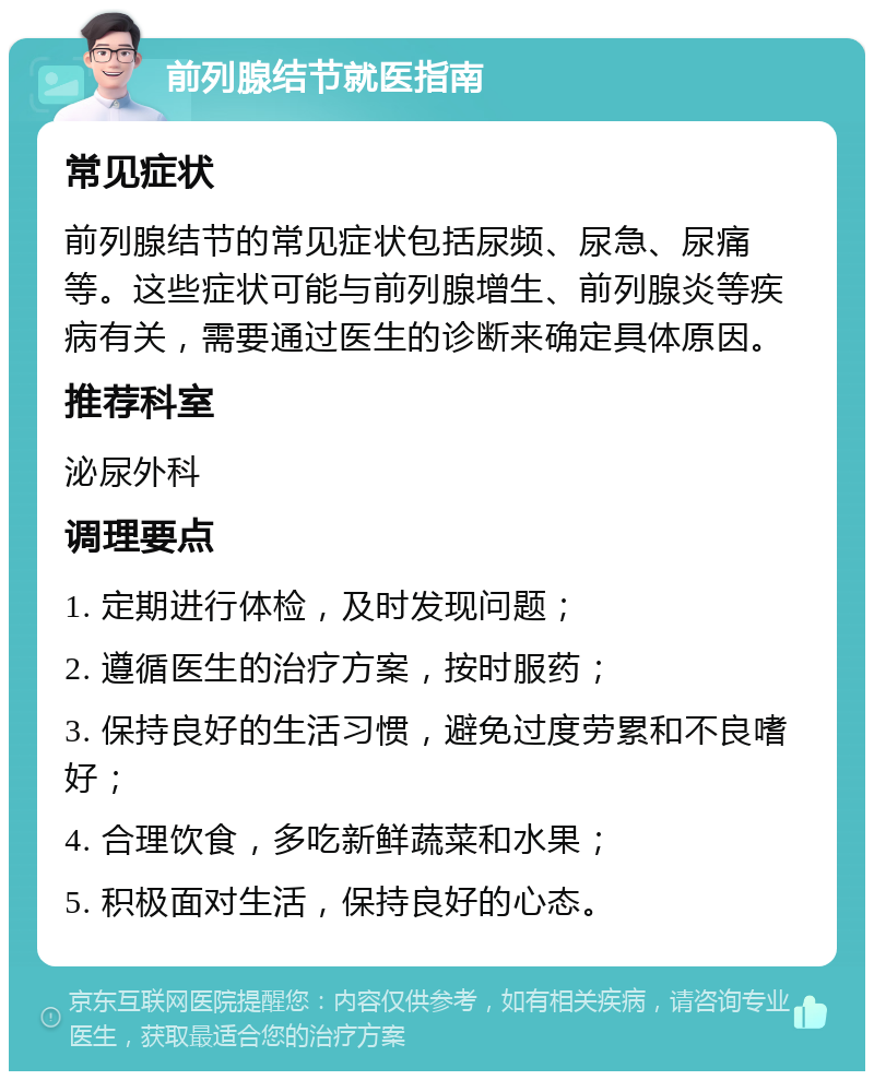 前列腺结节就医指南 常见症状 前列腺结节的常见症状包括尿频、尿急、尿痛等。这些症状可能与前列腺增生、前列腺炎等疾病有关，需要通过医生的诊断来确定具体原因。 推荐科室 泌尿外科 调理要点 1. 定期进行体检，及时发现问题； 2. 遵循医生的治疗方案，按时服药； 3. 保持良好的生活习惯，避免过度劳累和不良嗜好； 4. 合理饮食，多吃新鲜蔬菜和水果； 5. 积极面对生活，保持良好的心态。