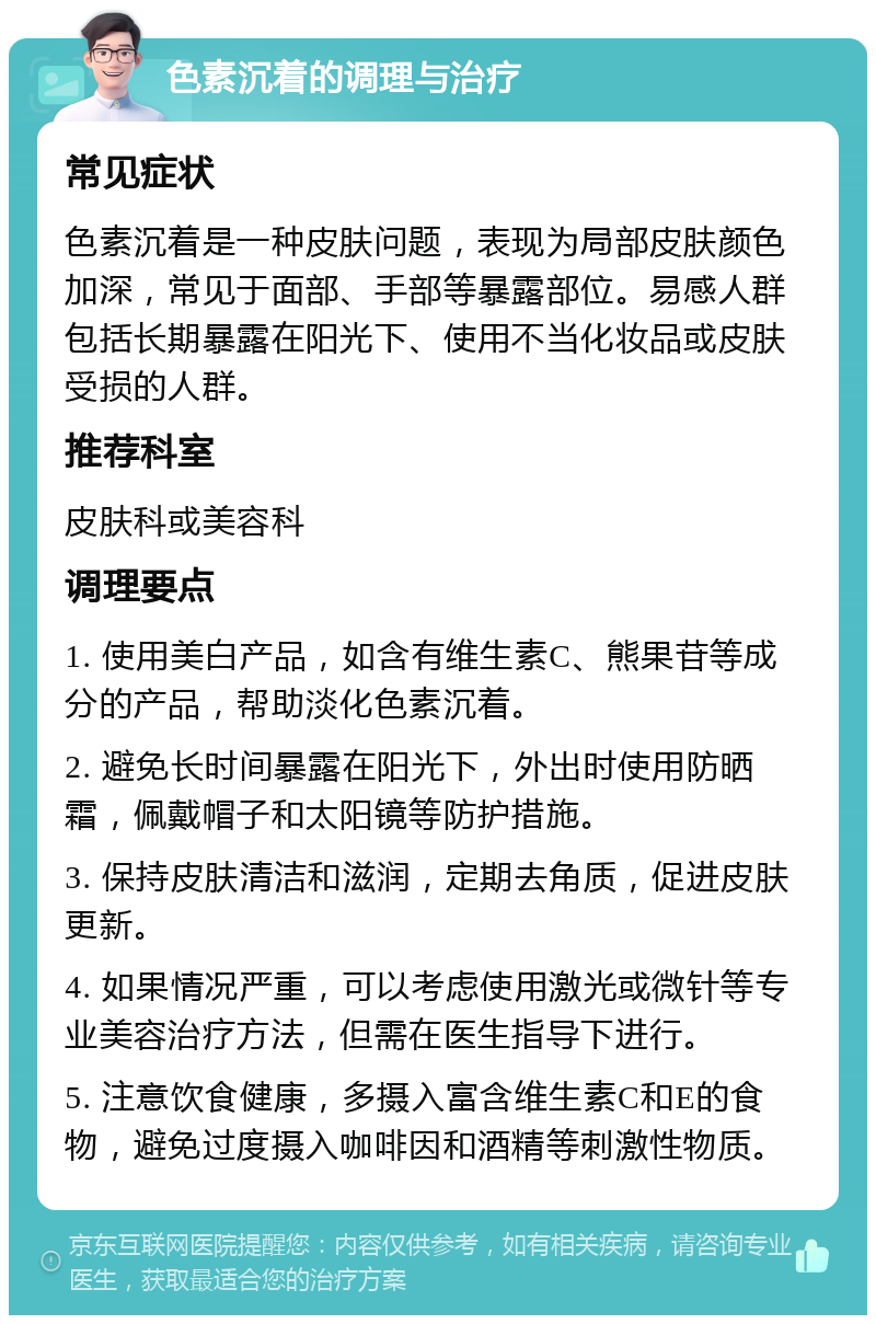 色素沉着的调理与治疗 常见症状 色素沉着是一种皮肤问题，表现为局部皮肤颜色加深，常见于面部、手部等暴露部位。易感人群包括长期暴露在阳光下、使用不当化妆品或皮肤受损的人群。 推荐科室 皮肤科或美容科 调理要点 1. 使用美白产品，如含有维生素C、熊果苷等成分的产品，帮助淡化色素沉着。 2. 避免长时间暴露在阳光下，外出时使用防晒霜，佩戴帽子和太阳镜等防护措施。 3. 保持皮肤清洁和滋润，定期去角质，促进皮肤更新。 4. 如果情况严重，可以考虑使用激光或微针等专业美容治疗方法，但需在医生指导下进行。 5. 注意饮食健康，多摄入富含维生素C和E的食物，避免过度摄入咖啡因和酒精等刺激性物质。