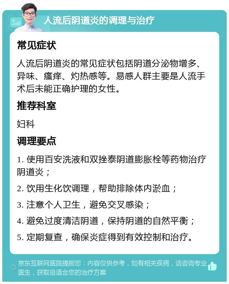 人流后阴道炎的调理与治疗 常见症状 人流后阴道炎的常见症状包括阴道分泌物增多、异味、瘙痒、灼热感等。易感人群主要是人流手术后未能正确护理的女性。 推荐科室 妇科 调理要点 1. 使用百安洗液和双挫泰阴道膨胀栓等药物治疗阴道炎； 2. 饮用生化饮调理，帮助排除体内淤血； 3. 注意个人卫生，避免交叉感染； 4. 避免过度清洁阴道，保持阴道的自然平衡； 5. 定期复查，确保炎症得到有效控制和治疗。