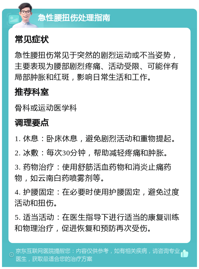 急性腰扭伤处理指南 常见症状 急性腰扭伤常见于突然的剧烈运动或不当姿势，主要表现为腰部剧烈疼痛、活动受限、可能伴有局部肿胀和红斑，影响日常生活和工作。 推荐科室 骨科或运动医学科 调理要点 1. 休息：卧床休息，避免剧烈活动和重物提起。 2. 冰敷：每次30分钟，帮助减轻疼痛和肿胀。 3. 药物治疗：使用舒筋活血药物和消炎止痛药物，如云南白药喷雾剂等。 4. 护腰固定：在必要时使用护腰固定，避免过度活动和扭伤。 5. 适当活动：在医生指导下进行适当的康复训练和物理治疗，促进恢复和预防再次受伤。