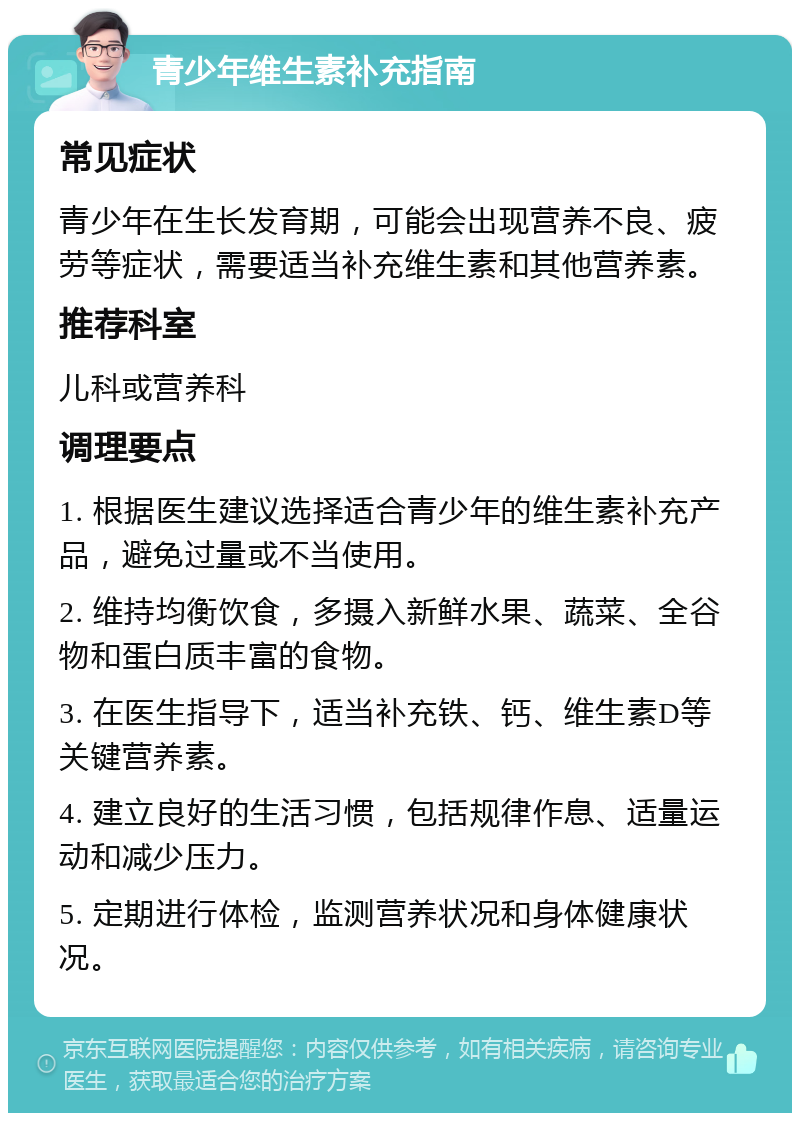 青少年维生素补充指南 常见症状 青少年在生长发育期，可能会出现营养不良、疲劳等症状，需要适当补充维生素和其他营养素。 推荐科室 儿科或营养科 调理要点 1. 根据医生建议选择适合青少年的维生素补充产品，避免过量或不当使用。 2. 维持均衡饮食，多摄入新鲜水果、蔬菜、全谷物和蛋白质丰富的食物。 3. 在医生指导下，适当补充铁、钙、维生素D等关键营养素。 4. 建立良好的生活习惯，包括规律作息、适量运动和减少压力。 5. 定期进行体检，监测营养状况和身体健康状况。