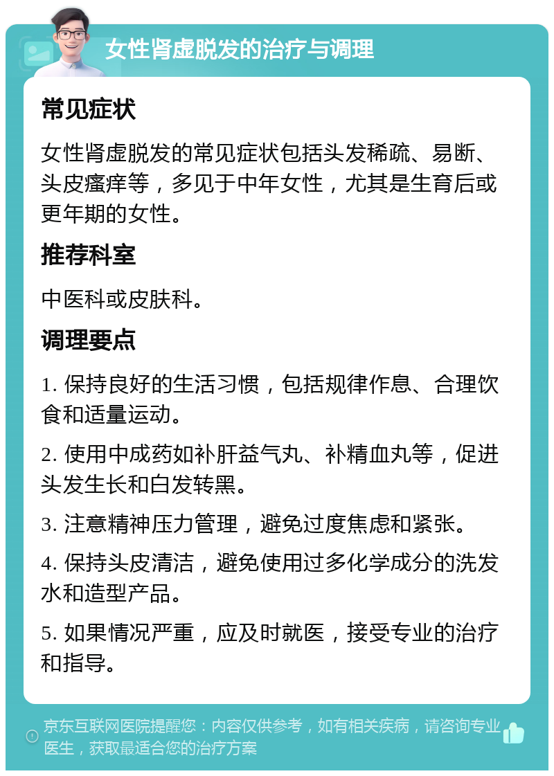 女性肾虚脱发的治疗与调理 常见症状 女性肾虚脱发的常见症状包括头发稀疏、易断、头皮瘙痒等，多见于中年女性，尤其是生育后或更年期的女性。 推荐科室 中医科或皮肤科。 调理要点 1. 保持良好的生活习惯，包括规律作息、合理饮食和适量运动。 2. 使用中成药如补肝益气丸、补精血丸等，促进头发生长和白发转黑。 3. 注意精神压力管理，避免过度焦虑和紧张。 4. 保持头皮清洁，避免使用过多化学成分的洗发水和造型产品。 5. 如果情况严重，应及时就医，接受专业的治疗和指导。