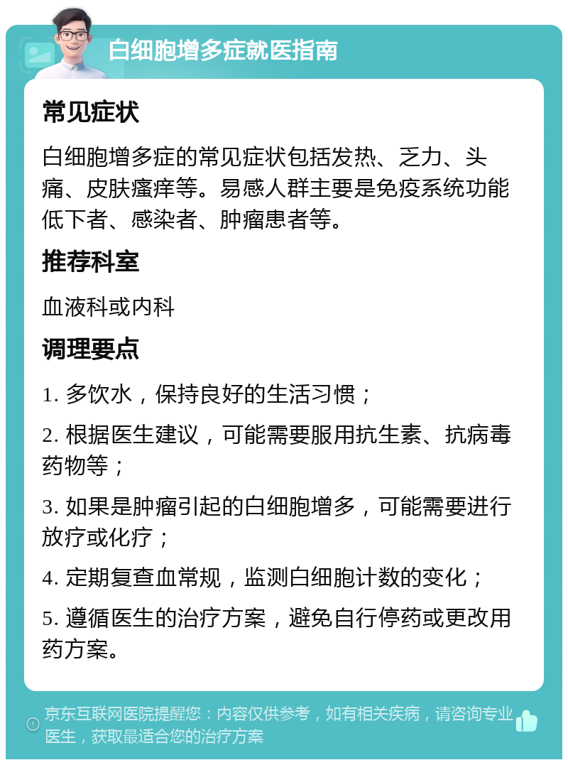 白细胞增多症就医指南 常见症状 白细胞增多症的常见症状包括发热、乏力、头痛、皮肤瘙痒等。易感人群主要是免疫系统功能低下者、感染者、肿瘤患者等。 推荐科室 血液科或内科 调理要点 1. 多饮水，保持良好的生活习惯； 2. 根据医生建议，可能需要服用抗生素、抗病毒药物等； 3. 如果是肿瘤引起的白细胞增多，可能需要进行放疗或化疗； 4. 定期复查血常规，监测白细胞计数的变化； 5. 遵循医生的治疗方案，避免自行停药或更改用药方案。