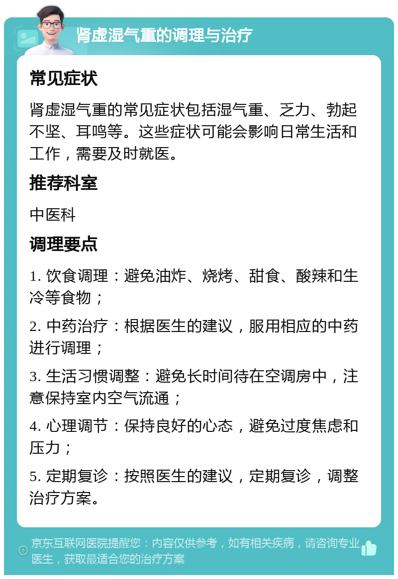 肾虚湿气重的调理与治疗 常见症状 肾虚湿气重的常见症状包括湿气重、乏力、勃起不坚、耳鸣等。这些症状可能会影响日常生活和工作，需要及时就医。 推荐科室 中医科 调理要点 1. 饮食调理：避免油炸、烧烤、甜食、酸辣和生冷等食物； 2. 中药治疗：根据医生的建议，服用相应的中药进行调理； 3. 生活习惯调整：避免长时间待在空调房中，注意保持室内空气流通； 4. 心理调节：保持良好的心态，避免过度焦虑和压力； 5. 定期复诊：按照医生的建议，定期复诊，调整治疗方案。