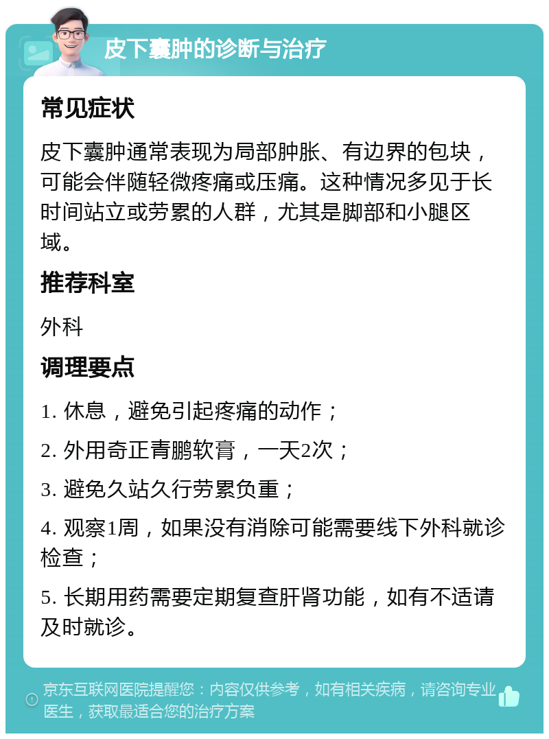 皮下囊肿的诊断与治疗 常见症状 皮下囊肿通常表现为局部肿胀、有边界的包块，可能会伴随轻微疼痛或压痛。这种情况多见于长时间站立或劳累的人群，尤其是脚部和小腿区域。 推荐科室 外科 调理要点 1. 休息，避免引起疼痛的动作； 2. 外用奇正青鹏软膏，一天2次； 3. 避免久站久行劳累负重； 4. 观察1周，如果没有消除可能需要线下外科就诊检查； 5. 长期用药需要定期复查肝肾功能，如有不适请及时就诊。