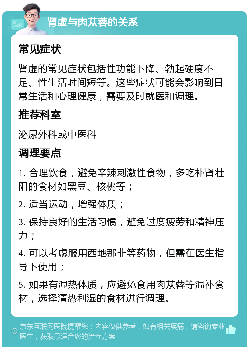 肾虚与肉苁蓉的关系 常见症状 肾虚的常见症状包括性功能下降、勃起硬度不足、性生活时间短等。这些症状可能会影响到日常生活和心理健康，需要及时就医和调理。 推荐科室 泌尿外科或中医科 调理要点 1. 合理饮食，避免辛辣刺激性食物，多吃补肾壮阳的食材如黑豆、核桃等； 2. 适当运动，增强体质； 3. 保持良好的生活习惯，避免过度疲劳和精神压力； 4. 可以考虑服用西地那非等药物，但需在医生指导下使用； 5. 如果有湿热体质，应避免食用肉苁蓉等温补食材，选择清热利湿的食材进行调理。