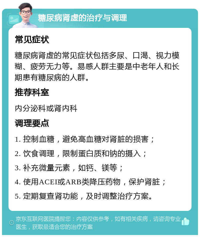 糖尿病肾虚的治疗与调理 常见症状 糖尿病肾虚的常见症状包括多尿、口渴、视力模糊、疲劳无力等。易感人群主要是中老年人和长期患有糖尿病的人群。 推荐科室 内分泌科或肾内科 调理要点 1. 控制血糖，避免高血糖对肾脏的损害； 2. 饮食调理，限制蛋白质和钠的摄入； 3. 补充微量元素，如钙、镁等； 4. 使用ACEI或ARB类降压药物，保护肾脏； 5. 定期复查肾功能，及时调整治疗方案。