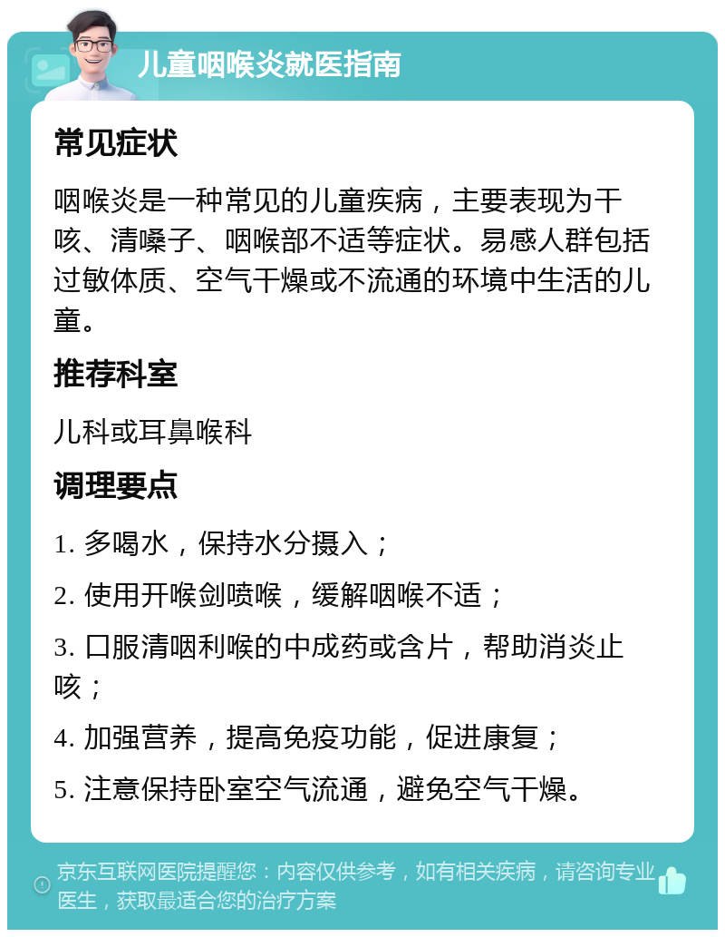 儿童咽喉炎就医指南 常见症状 咽喉炎是一种常见的儿童疾病，主要表现为干咳、清嗓子、咽喉部不适等症状。易感人群包括过敏体质、空气干燥或不流通的环境中生活的儿童。 推荐科室 儿科或耳鼻喉科 调理要点 1. 多喝水，保持水分摄入； 2. 使用开喉剑喷喉，缓解咽喉不适； 3. 口服清咽利喉的中成药或含片，帮助消炎止咳； 4. 加强营养，提高免疫功能，促进康复； 5. 注意保持卧室空气流通，避免空气干燥。