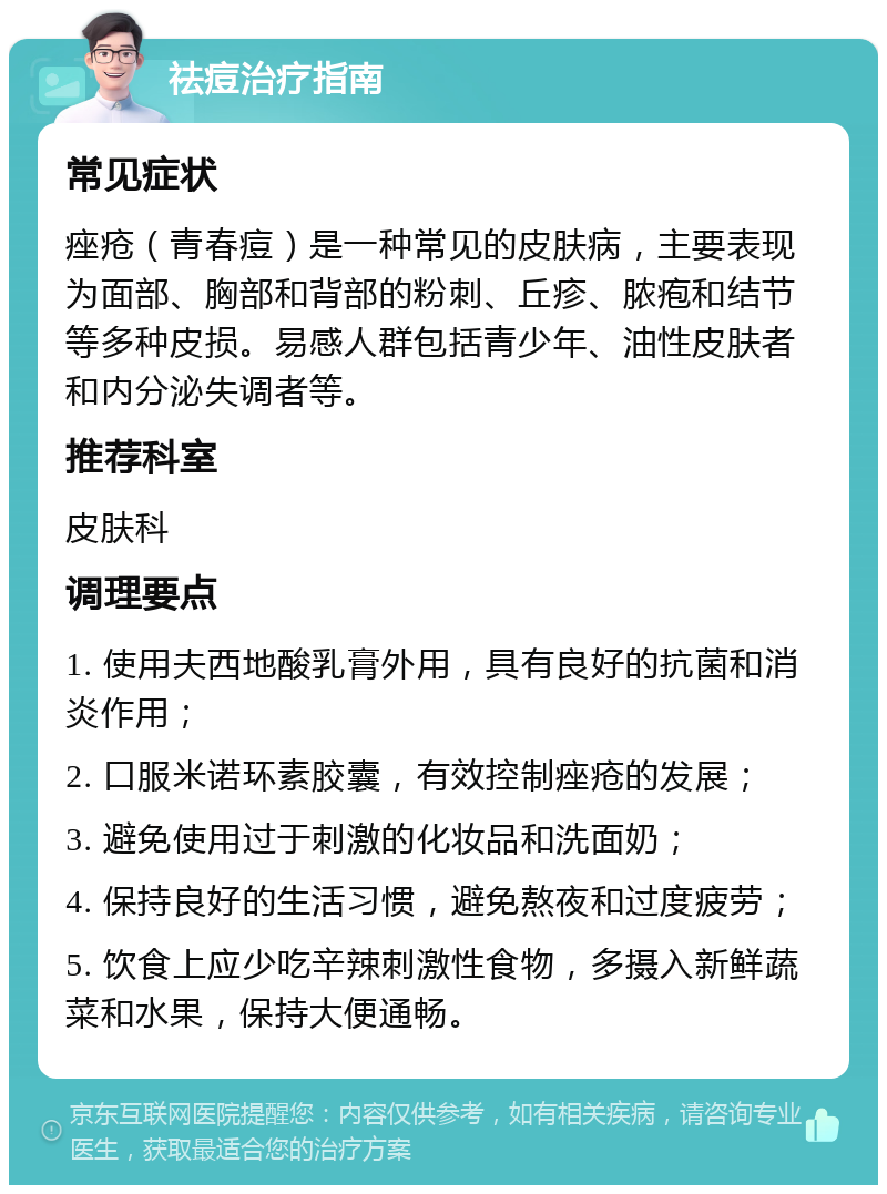 祛痘治疗指南 常见症状 痤疮（青春痘）是一种常见的皮肤病，主要表现为面部、胸部和背部的粉刺、丘疹、脓疱和结节等多种皮损。易感人群包括青少年、油性皮肤者和内分泌失调者等。 推荐科室 皮肤科 调理要点 1. 使用夫西地酸乳膏外用，具有良好的抗菌和消炎作用； 2. 口服米诺环素胶囊，有效控制痤疮的发展； 3. 避免使用过于刺激的化妆品和洗面奶； 4. 保持良好的生活习惯，避免熬夜和过度疲劳； 5. 饮食上应少吃辛辣刺激性食物，多摄入新鲜蔬菜和水果，保持大便通畅。