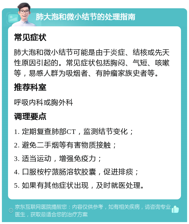 肺大泡和微小结节的处理指南 常见症状 肺大泡和微小结节可能是由于炎症、结核或先天性原因引起的。常见症状包括胸闷、气短、咳嗽等，易感人群为吸烟者、有肿瘤家族史者等。 推荐科室 呼吸内科或胸外科 调理要点 1. 定期复查肺部CT，监测结节变化； 2. 避免二手烟等有害物质接触； 3. 适当运动，增强免疫力； 4. 口服桉柠蒎肠溶软胶囊，促进排痰； 5. 如果有其他症状出现，及时就医处理。