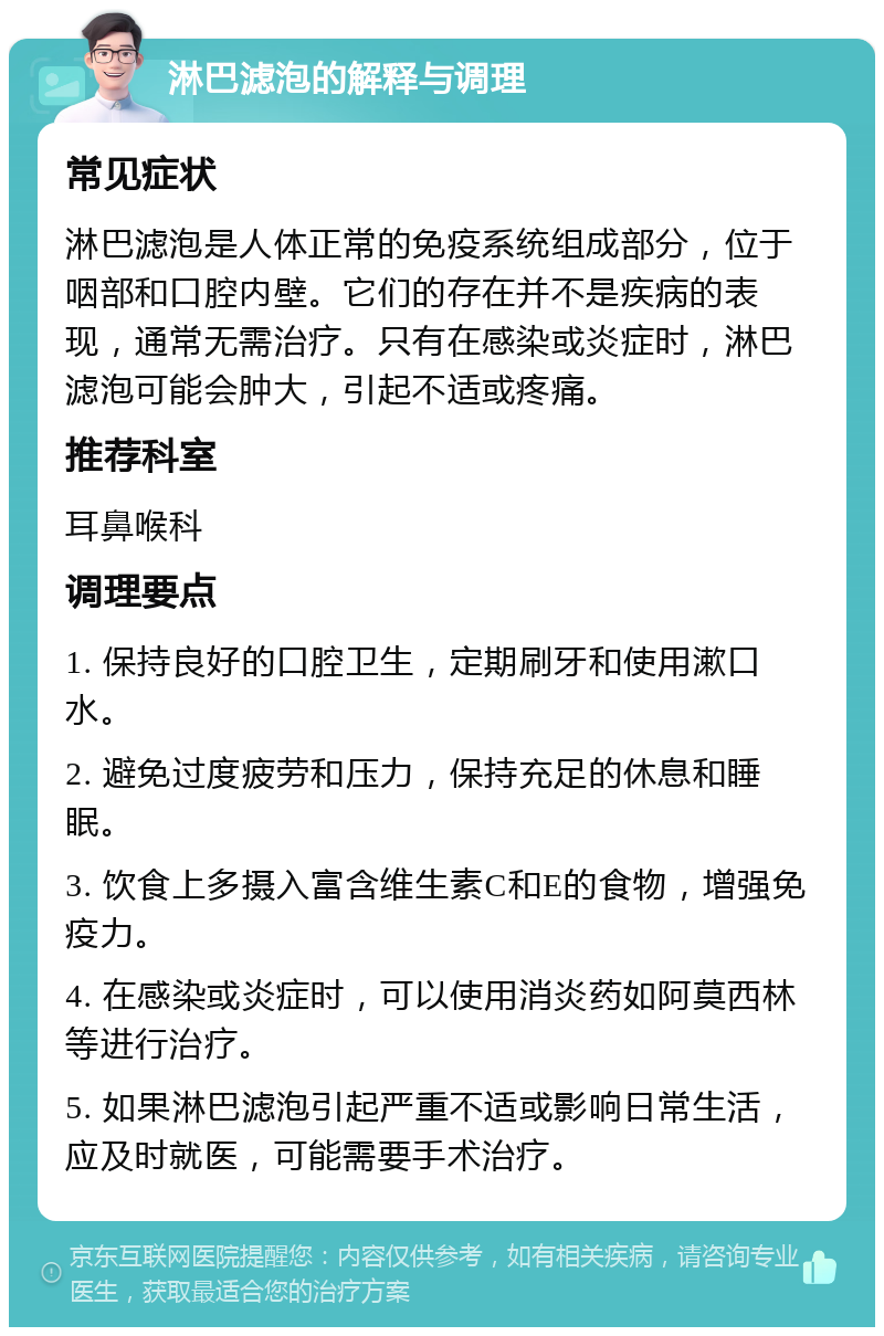 淋巴滤泡的解释与调理 常见症状 淋巴滤泡是人体正常的免疫系统组成部分，位于咽部和口腔内壁。它们的存在并不是疾病的表现，通常无需治疗。只有在感染或炎症时，淋巴滤泡可能会肿大，引起不适或疼痛。 推荐科室 耳鼻喉科 调理要点 1. 保持良好的口腔卫生，定期刷牙和使用漱口水。 2. 避免过度疲劳和压力，保持充足的休息和睡眠。 3. 饮食上多摄入富含维生素C和E的食物，增强免疫力。 4. 在感染或炎症时，可以使用消炎药如阿莫西林等进行治疗。 5. 如果淋巴滤泡引起严重不适或影响日常生活，应及时就医，可能需要手术治疗。