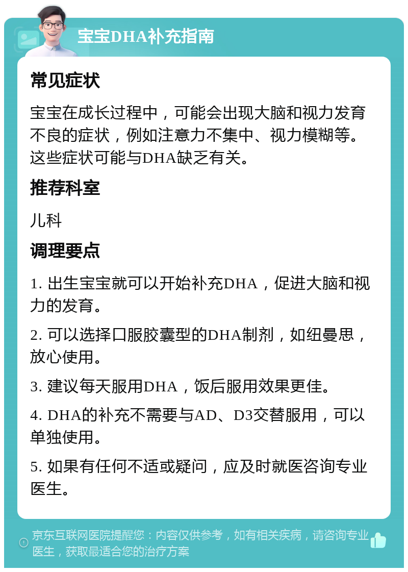 宝宝DHA补充指南 常见症状 宝宝在成长过程中，可能会出现大脑和视力发育不良的症状，例如注意力不集中、视力模糊等。这些症状可能与DHA缺乏有关。 推荐科室 儿科 调理要点 1. 出生宝宝就可以开始补充DHA，促进大脑和视力的发育。 2. 可以选择口服胶囊型的DHA制剂，如纽曼思，放心使用。 3. 建议每天服用DHA，饭后服用效果更佳。 4. DHA的补充不需要与AD、D3交替服用，可以单独使用。 5. 如果有任何不适或疑问，应及时就医咨询专业医生。