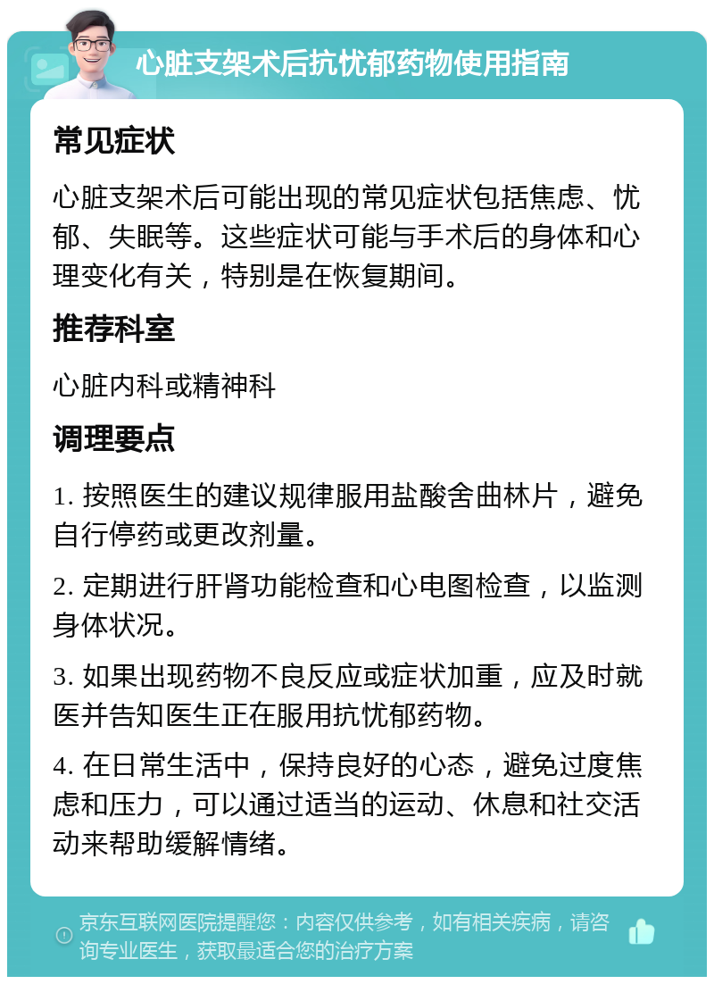 心脏支架术后抗忧郁药物使用指南 常见症状 心脏支架术后可能出现的常见症状包括焦虑、忧郁、失眠等。这些症状可能与手术后的身体和心理变化有关，特别是在恢复期间。 推荐科室 心脏内科或精神科 调理要点 1. 按照医生的建议规律服用盐酸舍曲林片，避免自行停药或更改剂量。 2. 定期进行肝肾功能检查和心电图检查，以监测身体状况。 3. 如果出现药物不良反应或症状加重，应及时就医并告知医生正在服用抗忧郁药物。 4. 在日常生活中，保持良好的心态，避免过度焦虑和压力，可以通过适当的运动、休息和社交活动来帮助缓解情绪。