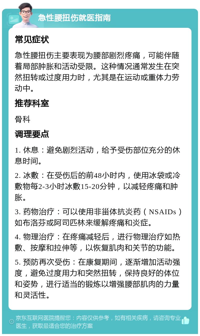 急性腰扭伤就医指南 常见症状 急性腰扭伤主要表现为腰部剧烈疼痛，可能伴随着局部肿胀和活动受限。这种情况通常发生在突然扭转或过度用力时，尤其是在运动或重体力劳动中。 推荐科室 骨科 调理要点 1. 休息：避免剧烈活动，给予受伤部位充分的休息时间。 2. 冰敷：在受伤后的前48小时内，使用冰袋或冷敷物每2-3小时冰敷15-20分钟，以减轻疼痛和肿胀。 3. 药物治疗：可以使用非甾体抗炎药（NSAIDs）如布洛芬或阿司匹林来缓解疼痛和炎症。 4. 物理治疗：在疼痛减轻后，进行物理治疗如热敷、按摩和拉伸等，以恢复肌肉和关节的功能。 5. 预防再次受伤：在康复期间，逐渐增加活动强度，避免过度用力和突然扭转，保持良好的体位和姿势，进行适当的锻炼以增强腰部肌肉的力量和灵活性。