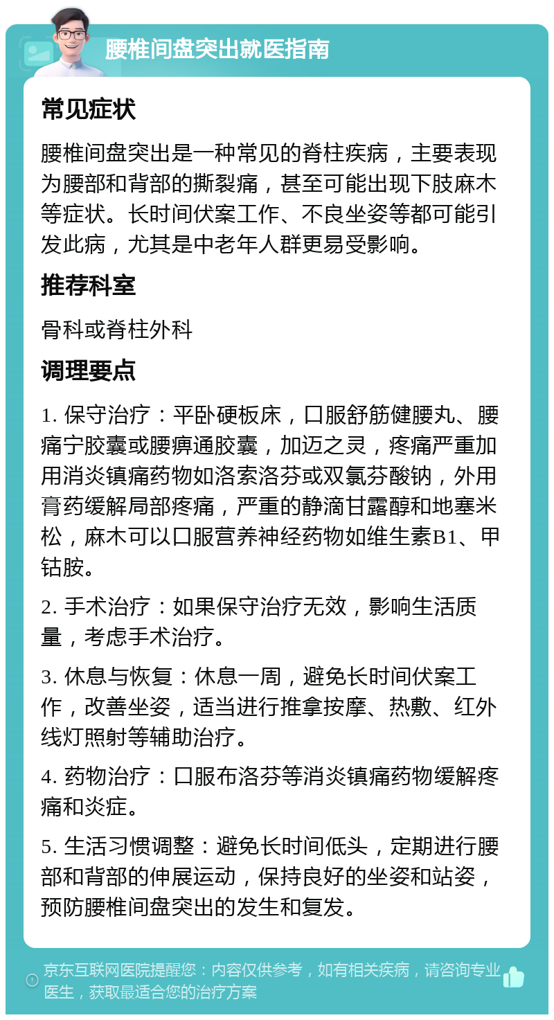 腰椎间盘突出就医指南 常见症状 腰椎间盘突出是一种常见的脊柱疾病，主要表现为腰部和背部的撕裂痛，甚至可能出现下肢麻木等症状。长时间伏案工作、不良坐姿等都可能引发此病，尤其是中老年人群更易受影响。 推荐科室 骨科或脊柱外科 调理要点 1. 保守治疗：平卧硬板床，口服舒筋健腰丸、腰痛宁胶囊或腰痹通胶囊，加迈之灵，疼痛严重加用消炎镇痛药物如洛索洛芬或双氯芬酸钠，外用膏药缓解局部疼痛，严重的静滴甘露醇和地塞米松，麻木可以口服营养神经药物如维生素B1、甲钴胺。 2. 手术治疗：如果保守治疗无效，影响生活质量，考虑手术治疗。 3. 休息与恢复：休息一周，避免长时间伏案工作，改善坐姿，适当进行推拿按摩、热敷、红外线灯照射等辅助治疗。 4. 药物治疗：口服布洛芬等消炎镇痛药物缓解疼痛和炎症。 5. 生活习惯调整：避免长时间低头，定期进行腰部和背部的伸展运动，保持良好的坐姿和站姿，预防腰椎间盘突出的发生和复发。