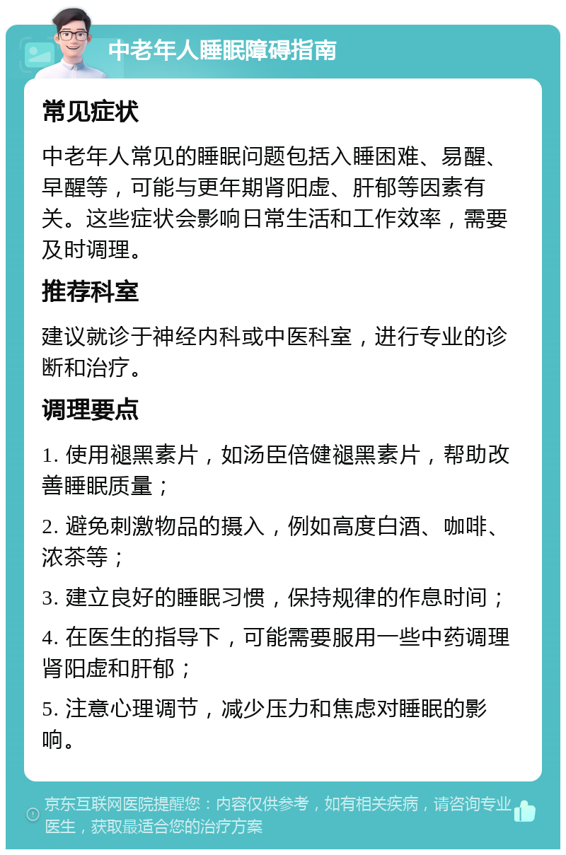 中老年人睡眠障碍指南 常见症状 中老年人常见的睡眠问题包括入睡困难、易醒、早醒等，可能与更年期肾阳虚、肝郁等因素有关。这些症状会影响日常生活和工作效率，需要及时调理。 推荐科室 建议就诊于神经内科或中医科室，进行专业的诊断和治疗。 调理要点 1. 使用褪黑素片，如汤臣倍健褪黑素片，帮助改善睡眠质量； 2. 避免刺激物品的摄入，例如高度白酒、咖啡、浓茶等； 3. 建立良好的睡眠习惯，保持规律的作息时间； 4. 在医生的指导下，可能需要服用一些中药调理肾阳虚和肝郁； 5. 注意心理调节，减少压力和焦虑对睡眠的影响。