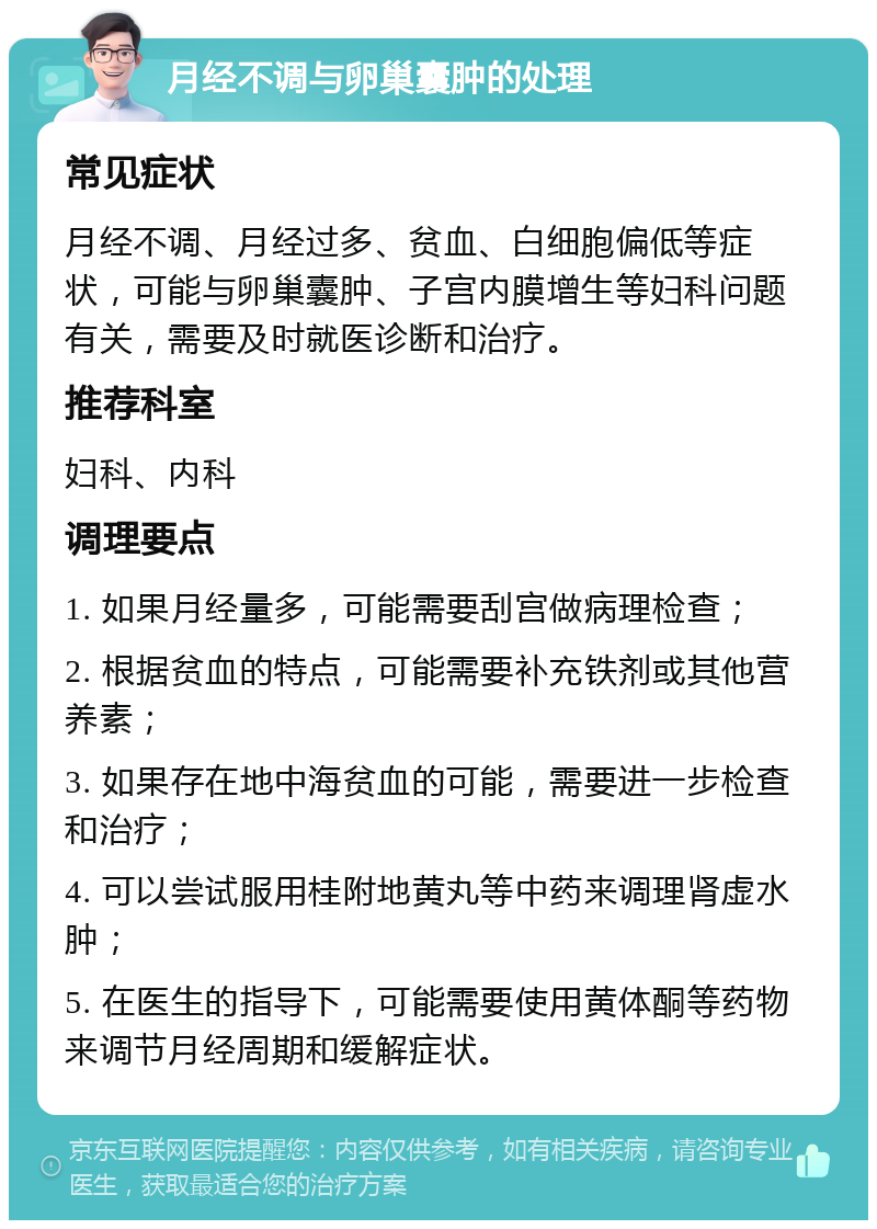 月经不调与卵巢囊肿的处理 常见症状 月经不调、月经过多、贫血、白细胞偏低等症状，可能与卵巢囊肿、子宫内膜增生等妇科问题有关，需要及时就医诊断和治疗。 推荐科室 妇科、内科 调理要点 1. 如果月经量多，可能需要刮宫做病理检查； 2. 根据贫血的特点，可能需要补充铁剂或其他营养素； 3. 如果存在地中海贫血的可能，需要进一步检查和治疗； 4. 可以尝试服用桂附地黄丸等中药来调理肾虚水肿； 5. 在医生的指导下，可能需要使用黄体酮等药物来调节月经周期和缓解症状。