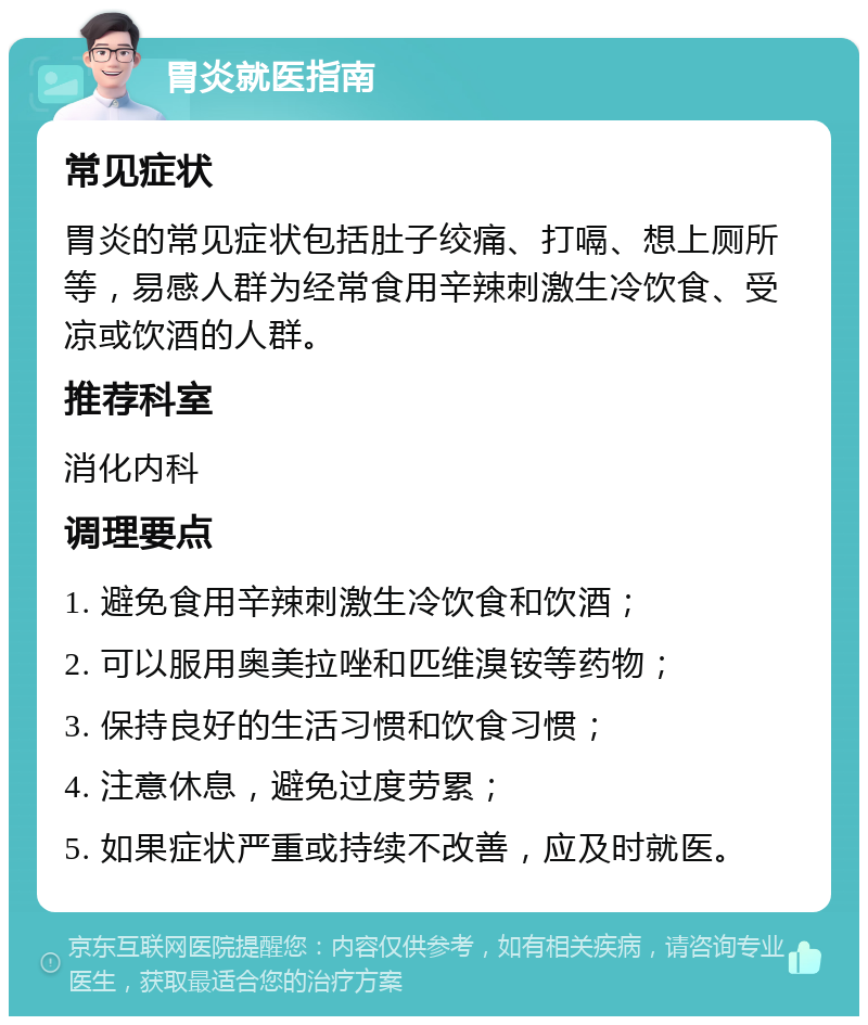 胃炎就医指南 常见症状 胃炎的常见症状包括肚子绞痛、打嗝、想上厕所等，易感人群为经常食用辛辣刺激生冷饮食、受凉或饮酒的人群。 推荐科室 消化内科 调理要点 1. 避免食用辛辣刺激生冷饮食和饮酒； 2. 可以服用奥美拉唑和匹维溴铵等药物； 3. 保持良好的生活习惯和饮食习惯； 4. 注意休息，避免过度劳累； 5. 如果症状严重或持续不改善，应及时就医。