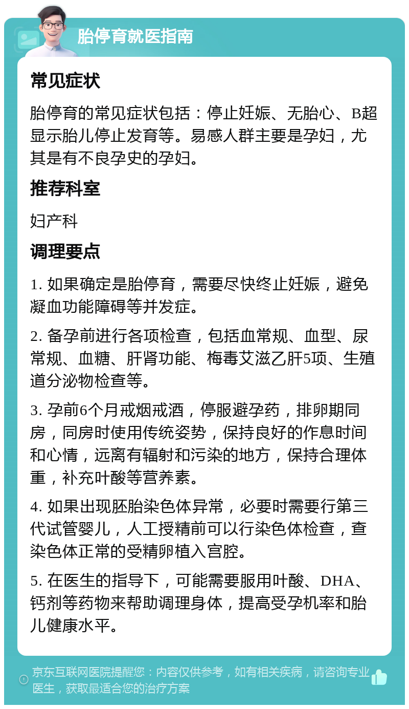 胎停育就医指南 常见症状 胎停育的常见症状包括：停止妊娠、无胎心、B超显示胎儿停止发育等。易感人群主要是孕妇，尤其是有不良孕史的孕妇。 推荐科室 妇产科 调理要点 1. 如果确定是胎停育，需要尽快终止妊娠，避免凝血功能障碍等并发症。 2. 备孕前进行各项检查，包括血常规、血型、尿常规、血糖、肝肾功能、梅毒艾滋乙肝5项、生殖道分泌物检查等。 3. 孕前6个月戒烟戒酒，停服避孕药，排卵期同房，同房时使用传统姿势，保持良好的作息时间和心情，远离有辐射和污染的地方，保持合理体重，补充叶酸等营养素。 4. 如果出现胚胎染色体异常，必要时需要行第三代试管婴儿，人工授精前可以行染色体检查，查染色体正常的受精卵植入宫腔。 5. 在医生的指导下，可能需要服用叶酸、DHA、钙剂等药物来帮助调理身体，提高受孕机率和胎儿健康水平。