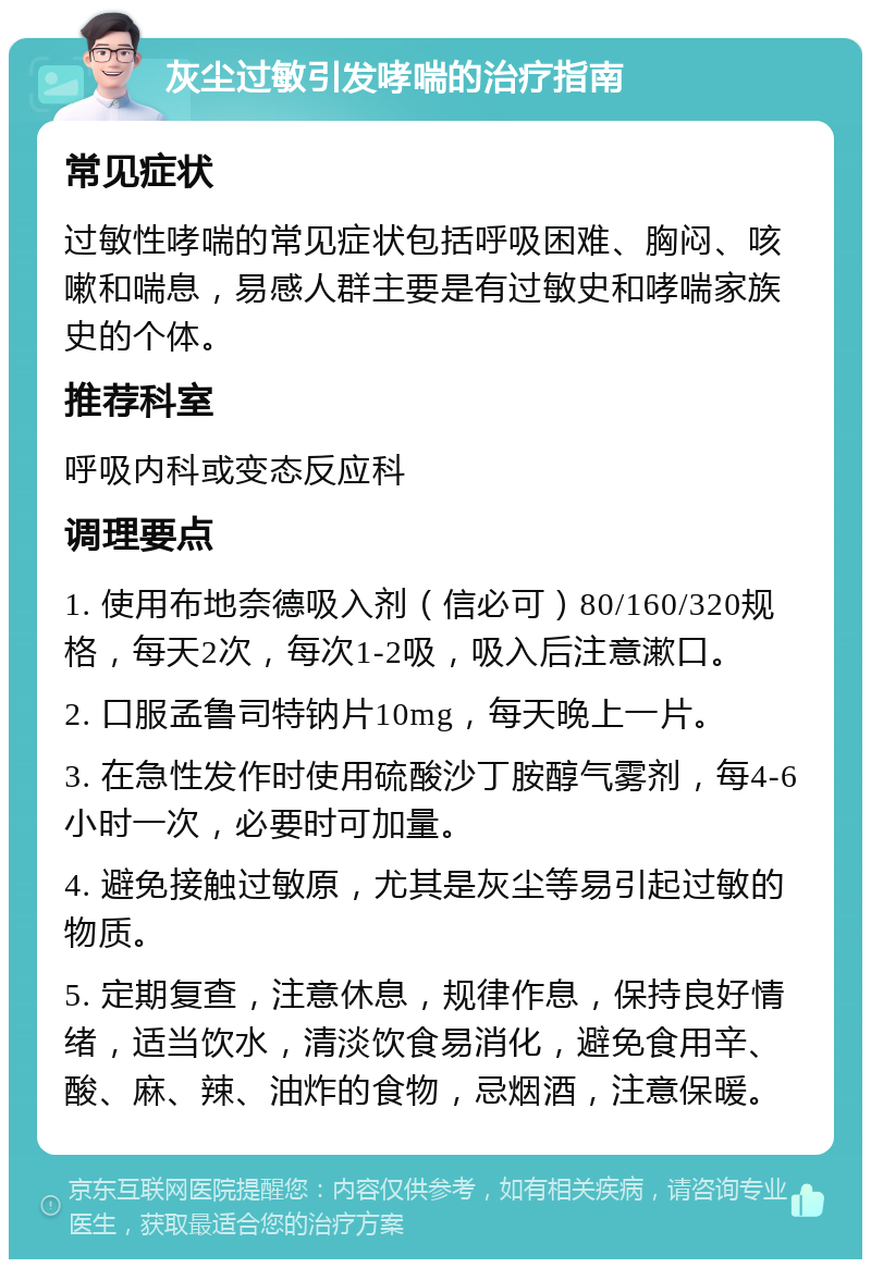 灰尘过敏引发哮喘的治疗指南 常见症状 过敏性哮喘的常见症状包括呼吸困难、胸闷、咳嗽和喘息，易感人群主要是有过敏史和哮喘家族史的个体。 推荐科室 呼吸内科或变态反应科 调理要点 1. 使用布地奈德吸入剂（信必可）80/160/320规格，每天2次，每次1-2吸，吸入后注意漱口。 2. 口服孟鲁司特钠片10mg，每天晚上一片。 3. 在急性发作时使用硫酸沙丁胺醇气雾剂，每4-6小时一次，必要时可加量。 4. 避免接触过敏原，尤其是灰尘等易引起过敏的物质。 5. 定期复查，注意休息，规律作息，保持良好情绪，适当饮水，清淡饮食易消化，避免食用辛、酸、麻、辣、油炸的食物，忌烟酒，注意保暖。