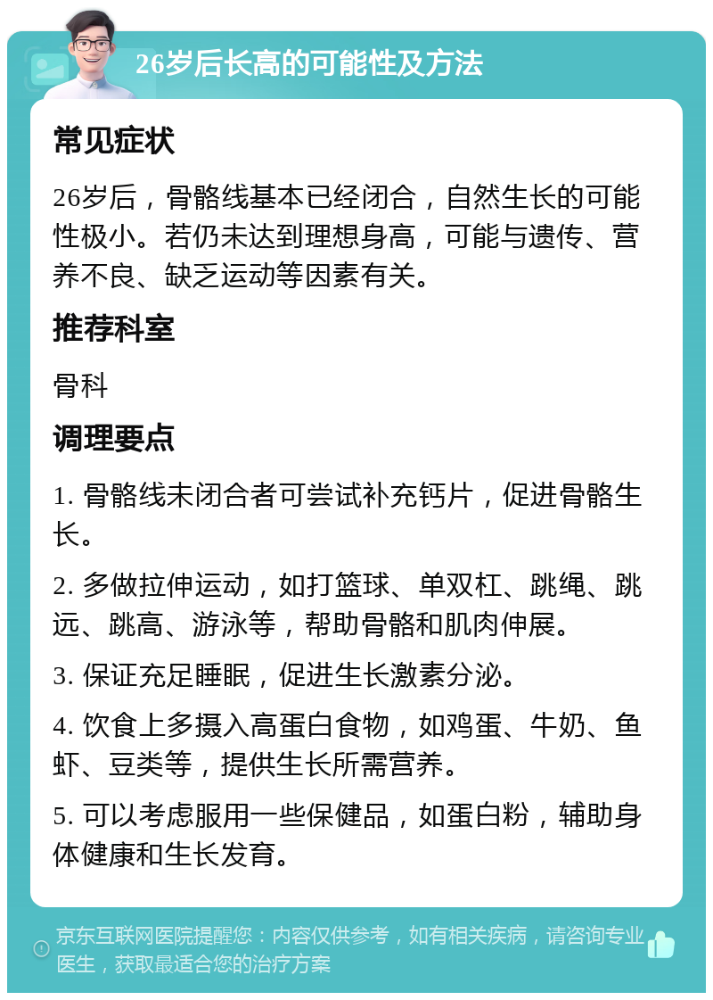 26岁后长高的可能性及方法 常见症状 26岁后，骨骼线基本已经闭合，自然生长的可能性极小。若仍未达到理想身高，可能与遗传、营养不良、缺乏运动等因素有关。 推荐科室 骨科 调理要点 1. 骨骼线未闭合者可尝试补充钙片，促进骨骼生长。 2. 多做拉伸运动，如打篮球、单双杠、跳绳、跳远、跳高、游泳等，帮助骨骼和肌肉伸展。 3. 保证充足睡眠，促进生长激素分泌。 4. 饮食上多摄入高蛋白食物，如鸡蛋、牛奶、鱼虾、豆类等，提供生长所需营养。 5. 可以考虑服用一些保健品，如蛋白粉，辅助身体健康和生长发育。