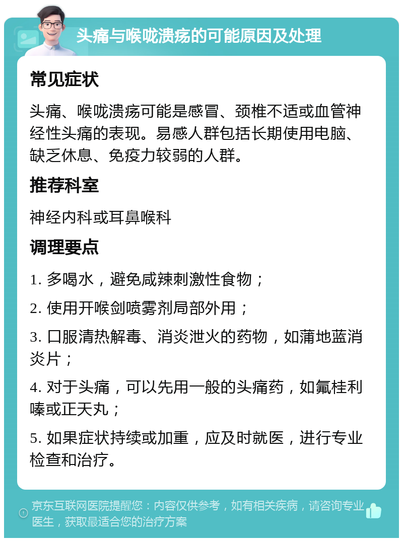 头痛与喉咙溃疡的可能原因及处理 常见症状 头痛、喉咙溃疡可能是感冒、颈椎不适或血管神经性头痛的表现。易感人群包括长期使用电脑、缺乏休息、免疫力较弱的人群。 推荐科室 神经内科或耳鼻喉科 调理要点 1. 多喝水，避免咸辣刺激性食物； 2. 使用开喉剑喷雾剂局部外用； 3. 口服清热解毒、消炎泄火的药物，如蒲地蓝消炎片； 4. 对于头痛，可以先用一般的头痛药，如氟桂利嗪或正天丸； 5. 如果症状持续或加重，应及时就医，进行专业检查和治疗。