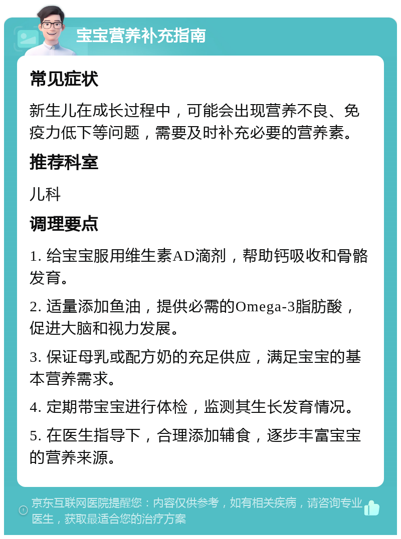 宝宝营养补充指南 常见症状 新生儿在成长过程中，可能会出现营养不良、免疫力低下等问题，需要及时补充必要的营养素。 推荐科室 儿科 调理要点 1. 给宝宝服用维生素AD滴剂，帮助钙吸收和骨骼发育。 2. 适量添加鱼油，提供必需的Omega-3脂肪酸，促进大脑和视力发展。 3. 保证母乳或配方奶的充足供应，满足宝宝的基本营养需求。 4. 定期带宝宝进行体检，监测其生长发育情况。 5. 在医生指导下，合理添加辅食，逐步丰富宝宝的营养来源。