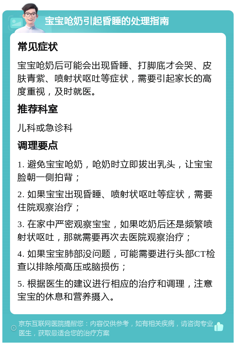 宝宝呛奶引起昏睡的处理指南 常见症状 宝宝呛奶后可能会出现昏睡、打脚底才会哭、皮肤青紫、喷射状呕吐等症状，需要引起家长的高度重视，及时就医。 推荐科室 儿科或急诊科 调理要点 1. 避免宝宝呛奶，呛奶时立即拔出乳头，让宝宝脸朝一侧拍背； 2. 如果宝宝出现昏睡、喷射状呕吐等症状，需要住院观察治疗； 3. 在家中严密观察宝宝，如果吃奶后还是频繁喷射状呕吐，那就需要再次去医院观察治疗； 4. 如果宝宝肺部没问题，可能需要进行头部CT检查以排除颅高压或脑损伤； 5. 根据医生的建议进行相应的治疗和调理，注意宝宝的休息和营养摄入。