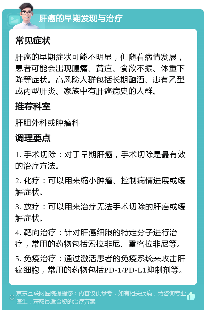 肝癌的早期发现与治疗 常见症状 肝癌的早期症状可能不明显，但随着病情发展，患者可能会出现腹痛、黄疸、食欲不振、体重下降等症状。高风险人群包括长期酗酒、患有乙型或丙型肝炎、家族中有肝癌病史的人群。 推荐科室 肝胆外科或肿瘤科 调理要点 1. 手术切除：对于早期肝癌，手术切除是最有效的治疗方法。 2. 化疗：可以用来缩小肿瘤、控制病情进展或缓解症状。 3. 放疗：可以用来治疗无法手术切除的肝癌或缓解症状。 4. 靶向治疗：针对肝癌细胞的特定分子进行治疗，常用的药物包括索拉非尼、雷格拉非尼等。 5. 免疫治疗：通过激活患者的免疫系统来攻击肝癌细胞，常用的药物包括PD-1/PD-L1抑制剂等。