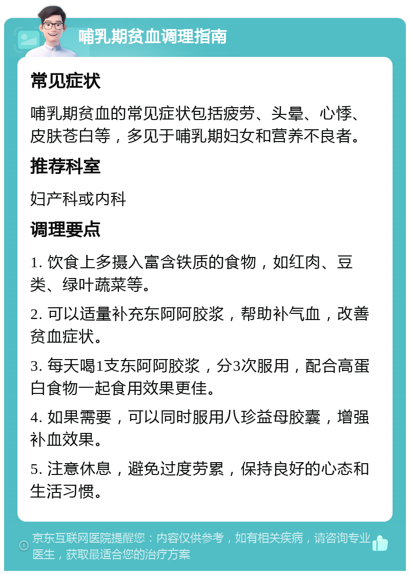 哺乳期贫血调理指南 常见症状 哺乳期贫血的常见症状包括疲劳、头晕、心悸、皮肤苍白等，多见于哺乳期妇女和营养不良者。 推荐科室 妇产科或内科 调理要点 1. 饮食上多摄入富含铁质的食物，如红肉、豆类、绿叶蔬菜等。 2. 可以适量补充东阿阿胶浆，帮助补气血，改善贫血症状。 3. 每天喝1支东阿阿胶浆，分3次服用，配合高蛋白食物一起食用效果更佳。 4. 如果需要，可以同时服用八珍益母胶囊，增强补血效果。 5. 注意休息，避免过度劳累，保持良好的心态和生活习惯。