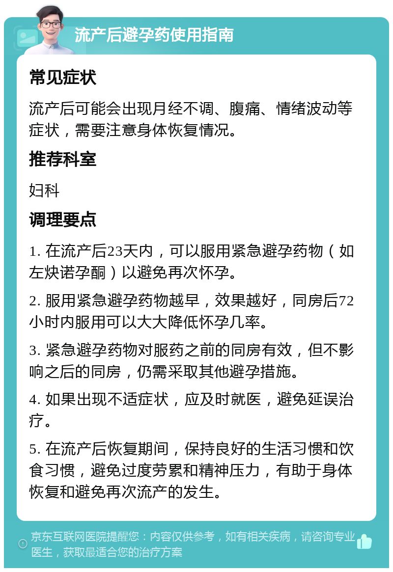 流产后避孕药使用指南 常见症状 流产后可能会出现月经不调、腹痛、情绪波动等症状，需要注意身体恢复情况。 推荐科室 妇科 调理要点 1. 在流产后23天内，可以服用紧急避孕药物（如左炔诺孕酮）以避免再次怀孕。 2. 服用紧急避孕药物越早，效果越好，同房后72小时内服用可以大大降低怀孕几率。 3. 紧急避孕药物对服药之前的同房有效，但不影响之后的同房，仍需采取其他避孕措施。 4. 如果出现不适症状，应及时就医，避免延误治疗。 5. 在流产后恢复期间，保持良好的生活习惯和饮食习惯，避免过度劳累和精神压力，有助于身体恢复和避免再次流产的发生。