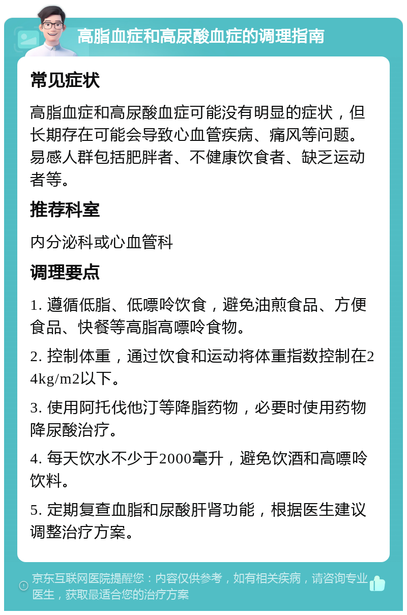 高脂血症和高尿酸血症的调理指南 常见症状 高脂血症和高尿酸血症可能没有明显的症状，但长期存在可能会导致心血管疾病、痛风等问题。易感人群包括肥胖者、不健康饮食者、缺乏运动者等。 推荐科室 内分泌科或心血管科 调理要点 1. 遵循低脂、低嘌呤饮食，避免油煎食品、方便食品、快餐等高脂高嘌呤食物。 2. 控制体重，通过饮食和运动将体重指数控制在24kg/m2以下。 3. 使用阿托伐他汀等降脂药物，必要时使用药物降尿酸治疗。 4. 每天饮水不少于2000毫升，避免饮酒和高嘌呤饮料。 5. 定期复查血脂和尿酸肝肾功能，根据医生建议调整治疗方案。