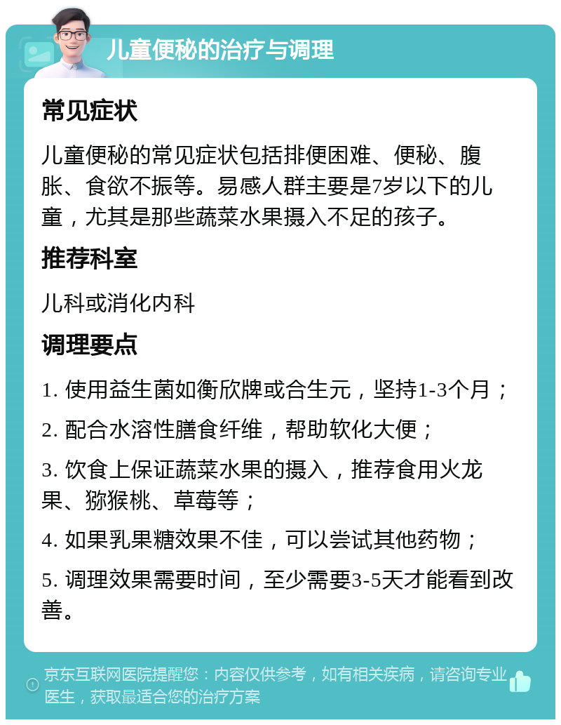 儿童便秘的治疗与调理 常见症状 儿童便秘的常见症状包括排便困难、便秘、腹胀、食欲不振等。易感人群主要是7岁以下的儿童，尤其是那些蔬菜水果摄入不足的孩子。 推荐科室 儿科或消化内科 调理要点 1. 使用益生菌如衡欣牌或合生元，坚持1-3个月； 2. 配合水溶性膳食纤维，帮助软化大便； 3. 饮食上保证蔬菜水果的摄入，推荐食用火龙果、猕猴桃、草莓等； 4. 如果乳果糖效果不佳，可以尝试其他药物； 5. 调理效果需要时间，至少需要3-5天才能看到改善。