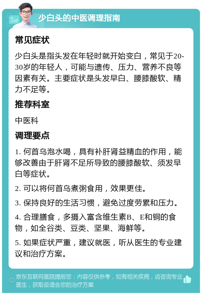 少白头的中医调理指南 常见症状 少白头是指头发在年轻时就开始变白，常见于20-30岁的年轻人，可能与遗传、压力、营养不良等因素有关。主要症状是头发早白、腰膝酸软、精力不足等。 推荐科室 中医科 调理要点 1. 何首乌泡水喝，具有补肝肾益精血的作用，能够改善由于肝肾不足所导致的腰膝酸软、须发早白等症状。 2. 可以将何首乌煮粥食用，效果更佳。 3. 保持良好的生活习惯，避免过度劳累和压力。 4. 合理膳食，多摄入富含维生素B、E和铜的食物，如全谷类、豆类、坚果、海鲜等。 5. 如果症状严重，建议就医，听从医生的专业建议和治疗方案。