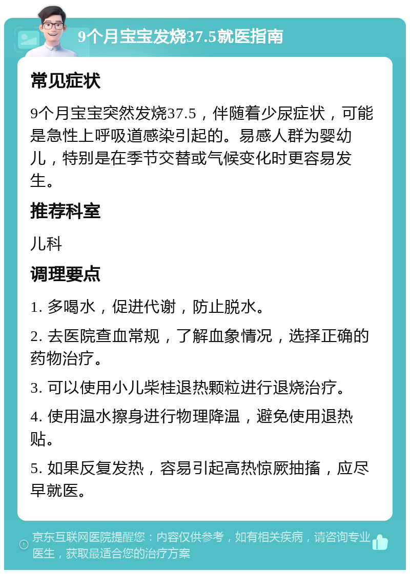 9个月宝宝发烧37.5就医指南 常见症状 9个月宝宝突然发烧37.5，伴随着少尿症状，可能是急性上呼吸道感染引起的。易感人群为婴幼儿，特别是在季节交替或气候变化时更容易发生。 推荐科室 儿科 调理要点 1. 多喝水，促进代谢，防止脱水。 2. 去医院查血常规，了解血象情况，选择正确的药物治疗。 3. 可以使用小儿柴桂退热颗粒进行退烧治疗。 4. 使用温水擦身进行物理降温，避免使用退热贴。 5. 如果反复发热，容易引起高热惊厥抽搐，应尽早就医。