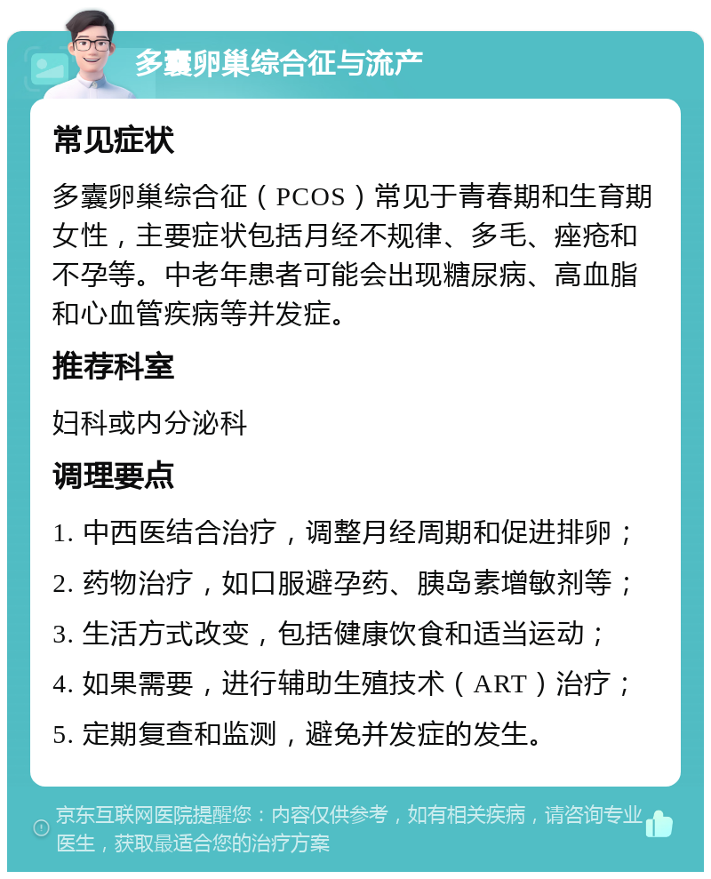 多囊卵巢综合征与流产 常见症状 多囊卵巢综合征（PCOS）常见于青春期和生育期女性，主要症状包括月经不规律、多毛、痤疮和不孕等。中老年患者可能会出现糖尿病、高血脂和心血管疾病等并发症。 推荐科室 妇科或内分泌科 调理要点 1. 中西医结合治疗，调整月经周期和促进排卵； 2. 药物治疗，如口服避孕药、胰岛素增敏剂等； 3. 生活方式改变，包括健康饮食和适当运动； 4. 如果需要，进行辅助生殖技术（ART）治疗； 5. 定期复查和监测，避免并发症的发生。