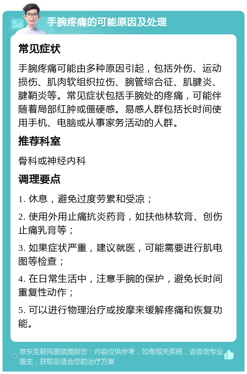 手腕疼痛的可能原因及处理 常见症状 手腕疼痛可能由多种原因引起，包括外伤、运动损伤、肌肉软组织拉伤、腕管综合征、肌腱炎、腱鞘炎等。常见症状包括手腕处的疼痛，可能伴随着局部红肿或僵硬感。易感人群包括长时间使用手机、电脑或从事家务活动的人群。 推荐科室 骨科或神经内科 调理要点 1. 休息，避免过度劳累和受凉； 2. 使用外用止痛抗炎药膏，如扶他林软膏、创伤止痛乳膏等； 3. 如果症状严重，建议就医，可能需要进行肌电图等检查； 4. 在日常生活中，注意手腕的保护，避免长时间重复性动作； 5. 可以进行物理治疗或按摩来缓解疼痛和恢复功能。