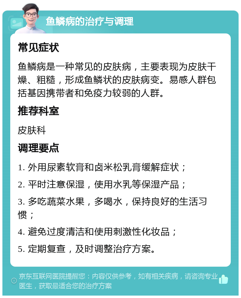 鱼鳞病的治疗与调理 常见症状 鱼鳞病是一种常见的皮肤病，主要表现为皮肤干燥、粗糙，形成鱼鳞状的皮肤病变。易感人群包括基因携带者和免疫力较弱的人群。 推荐科室 皮肤科 调理要点 1. 外用尿素软膏和卤米松乳膏缓解症状； 2. 平时注意保湿，使用水乳等保湿产品； 3. 多吃蔬菜水果，多喝水，保持良好的生活习惯； 4. 避免过度清洁和使用刺激性化妆品； 5. 定期复查，及时调整治疗方案。