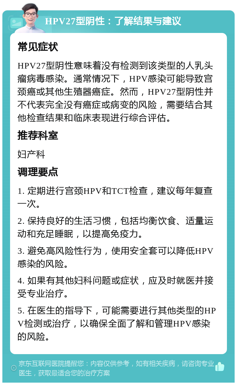 HPV27型阴性：了解结果与建议 常见症状 HPV27型阴性意味着没有检测到该类型的人乳头瘤病毒感染。通常情况下，HPV感染可能导致宫颈癌或其他生殖器癌症。然而，HPV27型阴性并不代表完全没有癌症或病变的风险，需要结合其他检查结果和临床表现进行综合评估。 推荐科室 妇产科 调理要点 1. 定期进行宫颈HPV和TCT检查，建议每年复查一次。 2. 保持良好的生活习惯，包括均衡饮食、适量运动和充足睡眠，以提高免疫力。 3. 避免高风险性行为，使用安全套可以降低HPV感染的风险。 4. 如果有其他妇科问题或症状，应及时就医并接受专业治疗。 5. 在医生的指导下，可能需要进行其他类型的HPV检测或治疗，以确保全面了解和管理HPV感染的风险。