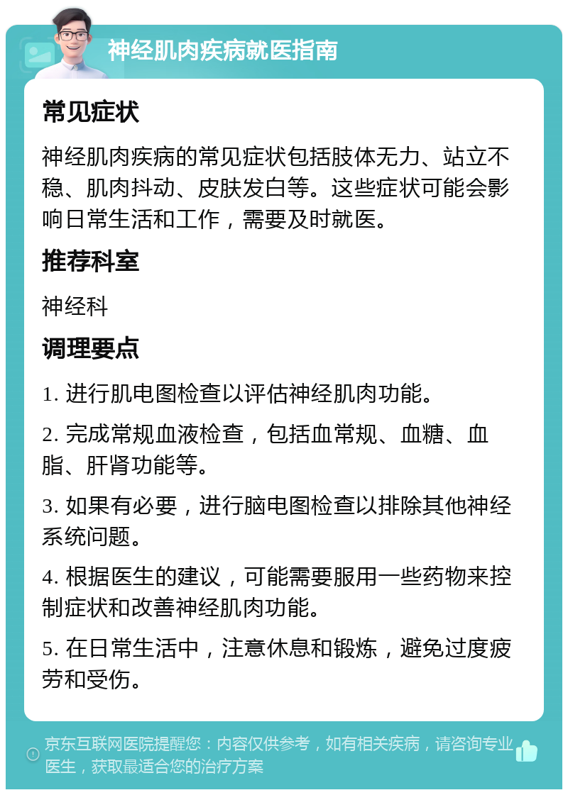 神经肌肉疾病就医指南 常见症状 神经肌肉疾病的常见症状包括肢体无力、站立不稳、肌肉抖动、皮肤发白等。这些症状可能会影响日常生活和工作，需要及时就医。 推荐科室 神经科 调理要点 1. 进行肌电图检查以评估神经肌肉功能。 2. 完成常规血液检查，包括血常规、血糖、血脂、肝肾功能等。 3. 如果有必要，进行脑电图检查以排除其他神经系统问题。 4. 根据医生的建议，可能需要服用一些药物来控制症状和改善神经肌肉功能。 5. 在日常生活中，注意休息和锻炼，避免过度疲劳和受伤。