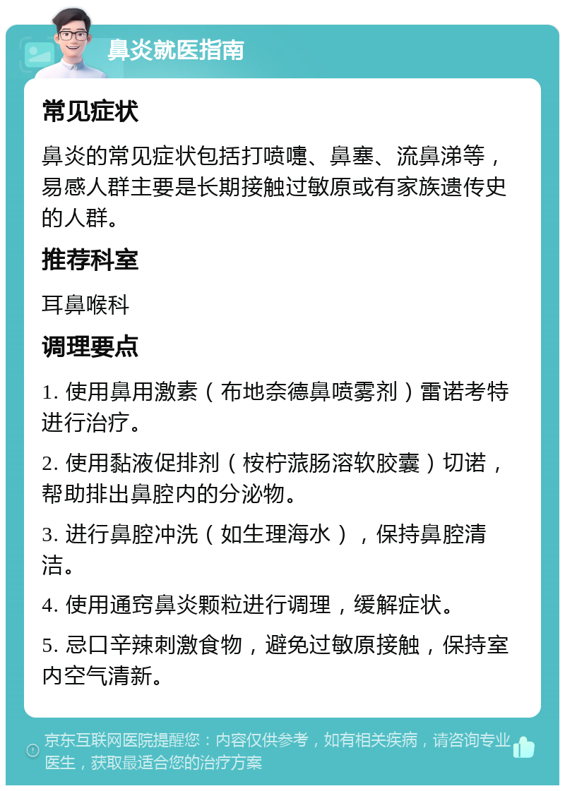 鼻炎就医指南 常见症状 鼻炎的常见症状包括打喷嚏、鼻塞、流鼻涕等，易感人群主要是长期接触过敏原或有家族遗传史的人群。 推荐科室 耳鼻喉科 调理要点 1. 使用鼻用激素（布地奈德鼻喷雾剂）雷诺考特进行治疗。 2. 使用黏液促排剂（桉柠蒎肠溶软胶囊）切诺，帮助排出鼻腔内的分泌物。 3. 进行鼻腔冲洗（如生理海水），保持鼻腔清洁。 4. 使用通窍鼻炎颗粒进行调理，缓解症状。 5. 忌口辛辣刺激食物，避免过敏原接触，保持室内空气清新。