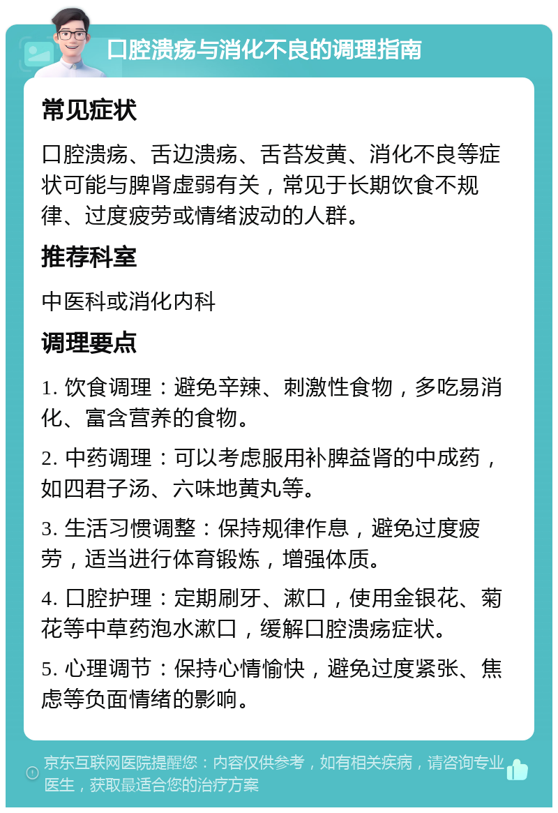 口腔溃疡与消化不良的调理指南 常见症状 口腔溃疡、舌边溃疡、舌苔发黄、消化不良等症状可能与脾肾虚弱有关，常见于长期饮食不规律、过度疲劳或情绪波动的人群。 推荐科室 中医科或消化内科 调理要点 1. 饮食调理：避免辛辣、刺激性食物，多吃易消化、富含营养的食物。 2. 中药调理：可以考虑服用补脾益肾的中成药，如四君子汤、六味地黄丸等。 3. 生活习惯调整：保持规律作息，避免过度疲劳，适当进行体育锻炼，增强体质。 4. 口腔护理：定期刷牙、漱口，使用金银花、菊花等中草药泡水漱口，缓解口腔溃疡症状。 5. 心理调节：保持心情愉快，避免过度紧张、焦虑等负面情绪的影响。