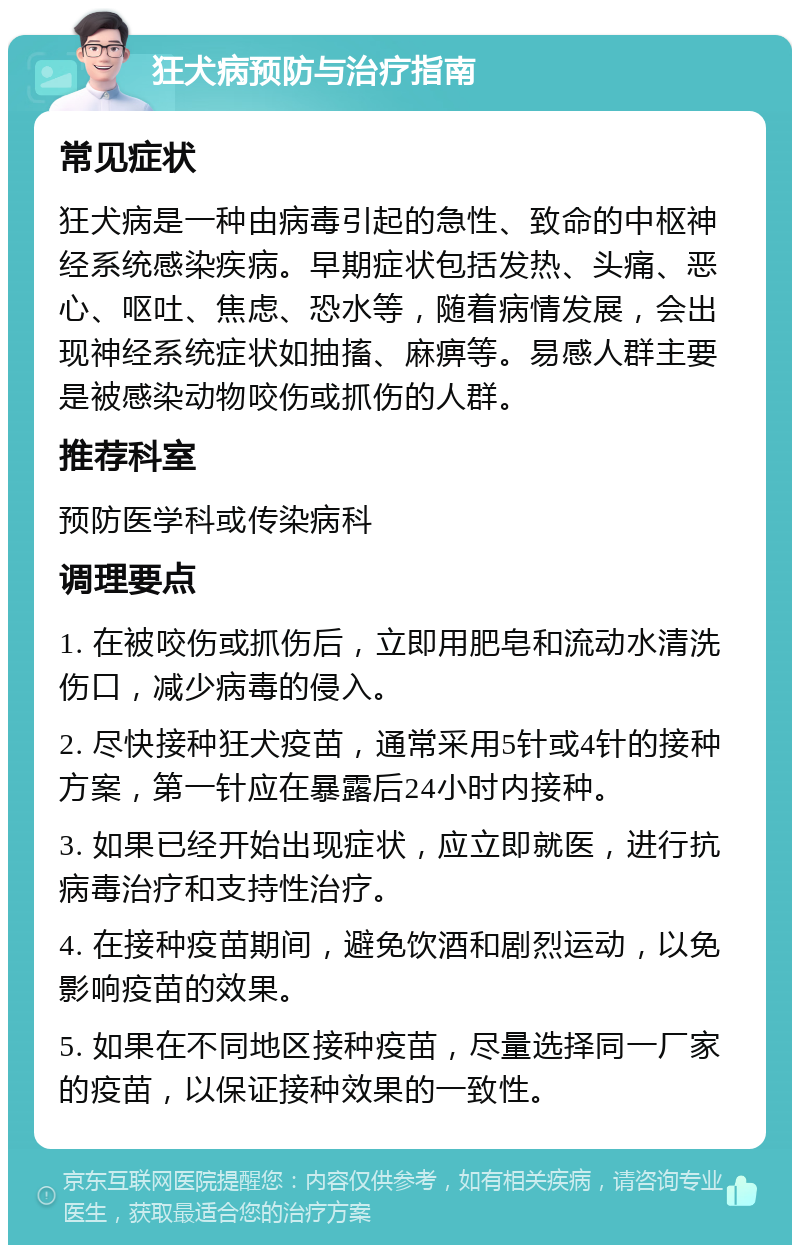 狂犬病预防与治疗指南 常见症状 狂犬病是一种由病毒引起的急性、致命的中枢神经系统感染疾病。早期症状包括发热、头痛、恶心、呕吐、焦虑、恐水等，随着病情发展，会出现神经系统症状如抽搐、麻痹等。易感人群主要是被感染动物咬伤或抓伤的人群。 推荐科室 预防医学科或传染病科 调理要点 1. 在被咬伤或抓伤后，立即用肥皂和流动水清洗伤口，减少病毒的侵入。 2. 尽快接种狂犬疫苗，通常采用5针或4针的接种方案，第一针应在暴露后24小时内接种。 3. 如果已经开始出现症状，应立即就医，进行抗病毒治疗和支持性治疗。 4. 在接种疫苗期间，避免饮酒和剧烈运动，以免影响疫苗的效果。 5. 如果在不同地区接种疫苗，尽量选择同一厂家的疫苗，以保证接种效果的一致性。