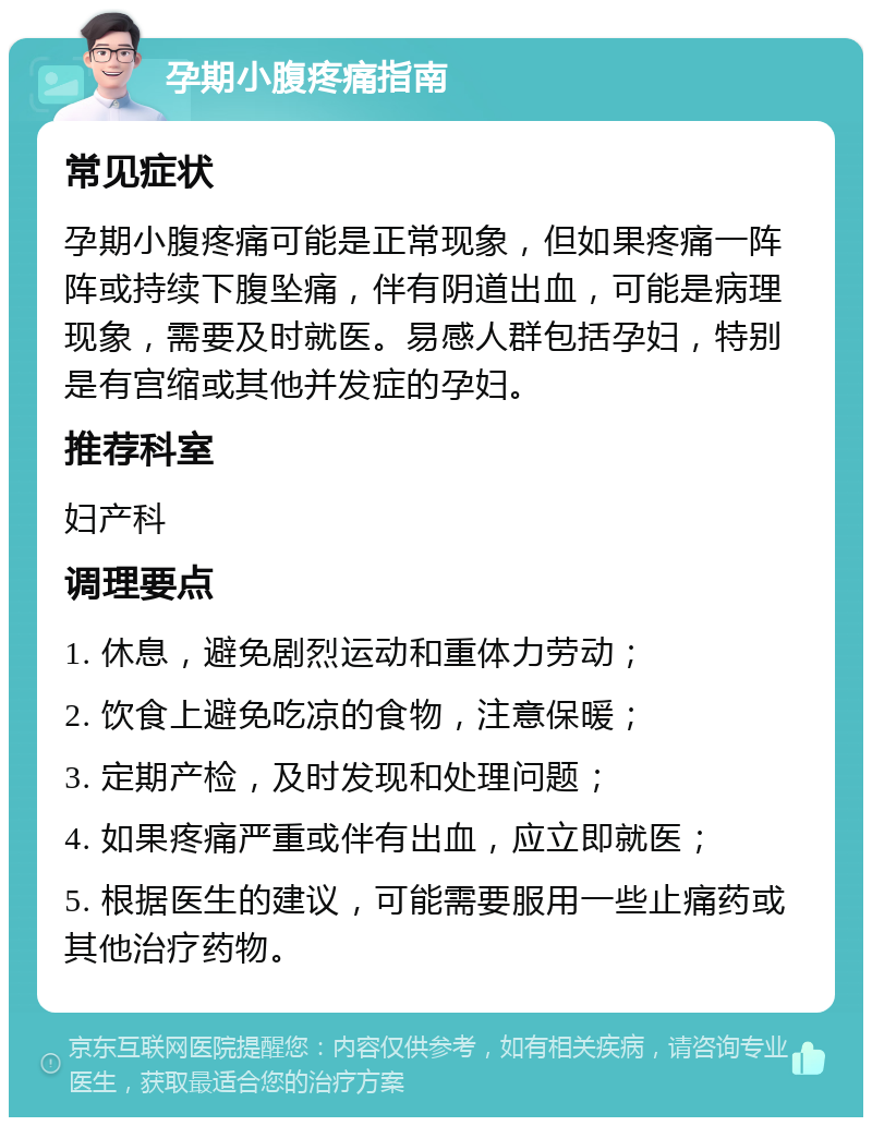 孕期小腹疼痛指南 常见症状 孕期小腹疼痛可能是正常现象，但如果疼痛一阵阵或持续下腹坠痛，伴有阴道出血，可能是病理现象，需要及时就医。易感人群包括孕妇，特别是有宫缩或其他并发症的孕妇。 推荐科室 妇产科 调理要点 1. 休息，避免剧烈运动和重体力劳动； 2. 饮食上避免吃凉的食物，注意保暖； 3. 定期产检，及时发现和处理问题； 4. 如果疼痛严重或伴有出血，应立即就医； 5. 根据医生的建议，可能需要服用一些止痛药或其他治疗药物。